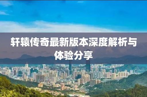 轩辕传奇最新版本深度解析与体验分享