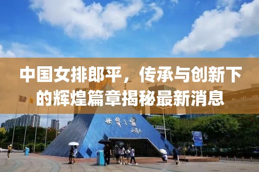 中国女排郎平，传承与创新下的辉煌篇章揭秘最新消息