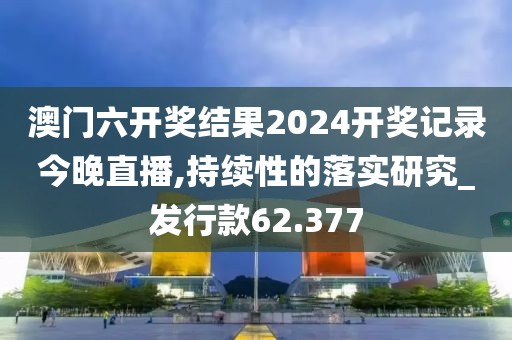 澳门六开奖结果2024开奖记录今晚直播,持续性的落实研究_发行款62.377