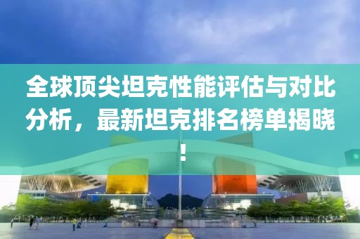 全球顶尖坦克性能评估与对比分析，最新坦克排名榜单揭晓！
