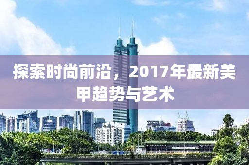 探索时尚前沿，2017年最新美甲趋势与艺术