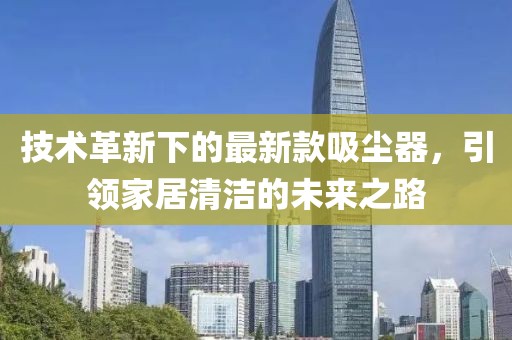 技术革新下的最新款吸尘器，引领家居清洁的未来之路
