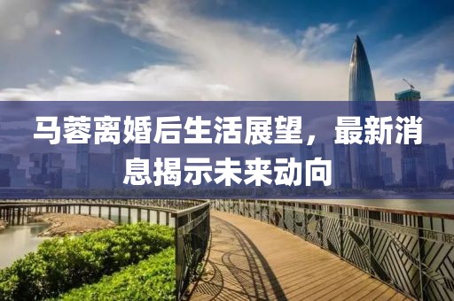 马蓉离婚后生活展望，最新消息揭示未来动向