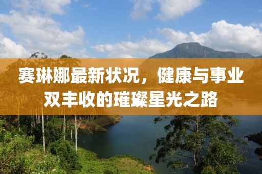 赛琳娜最新状况，健康与事业双丰收的璀璨星光之路