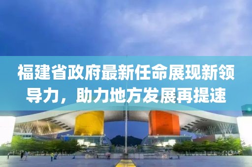 福建省政府最新任命展现新领导力，助力地方发展再提速