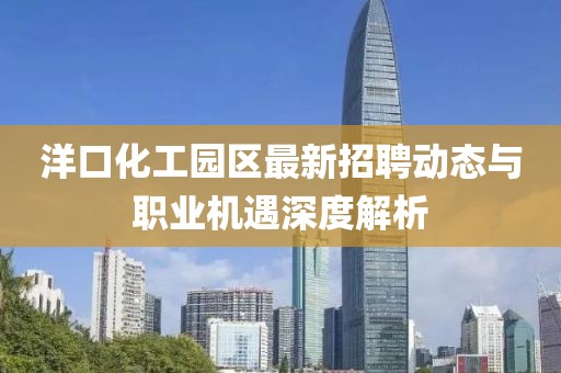 洋口化工园区最新招聘动态与职业机遇深度解析
