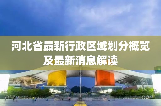 河北省最新行政区域划分概览及最新消息解读