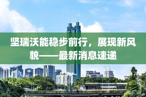 坚瑞沃能稳步前行，展现新风貌——最新消息速递
