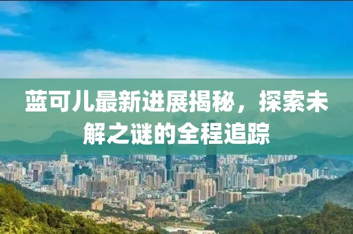 蓝可儿最新进展揭秘，探索未解之谜的全程追踪