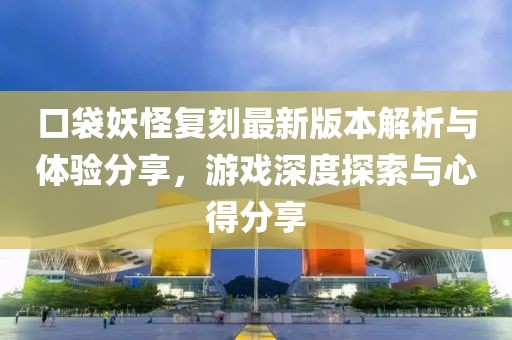 口袋妖怪复刻最新版本解析与体验分享，游戏深度探索与心得分享
