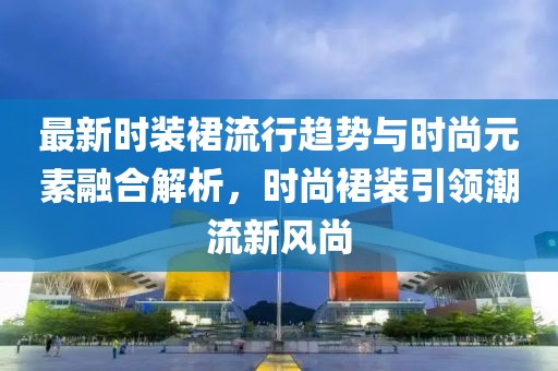 最新时装裙流行趋势与时尚元素融合解析，时尚裙装引领潮流新风尚