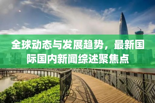 全球动态与发展趋势，最新国际国内新闻综述聚焦点