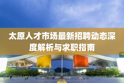 太原人才市场最新招聘动态深度解析与求职指南