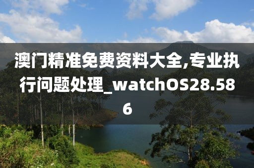 澳门精准免费资料大全,专业执行问题处理_watchOS28.586