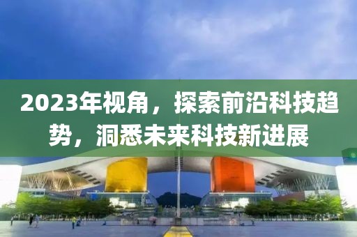 2023年视角，探索前沿科技趋势，洞悉未来科技新进展