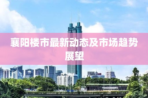 襄阳楼市最新动态及市场趋势展望