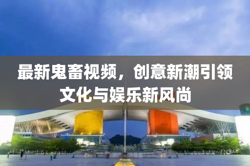 最新鬼畜视频，创意新潮引领文化与娱乐新风尚