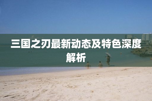 三国之刃最新动态及特色深度解析