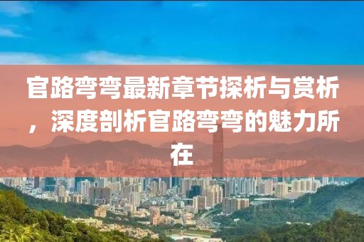 官路弯弯最新章节探析与赏析，深度剖析官路弯弯的魅力所在