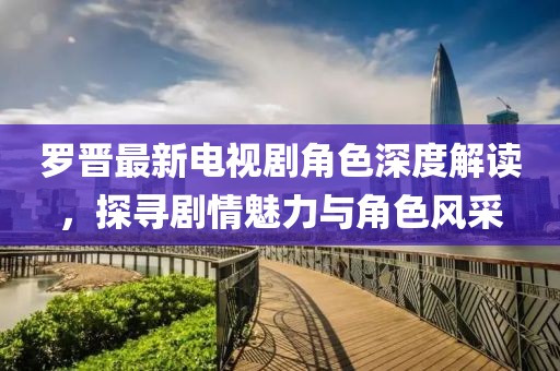 罗晋最新电视剧角色深度解读，探寻剧情魅力与角色风采