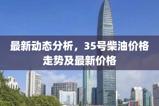 最新动态分析，35号柴油价格走势及最新价格
