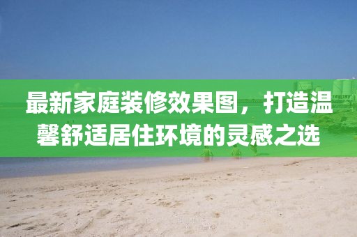 最新家庭装修效果图，打造温馨舒适居住环境的灵感之选