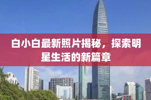 白小白最新照片揭秘，探索明星生活的新篇章