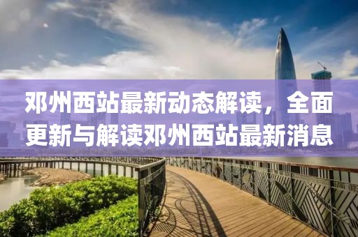 邓州西站最新动态解读，全面更新与解读邓州西站最新消息