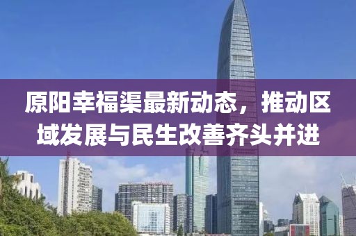 原阳幸福渠最新动态，推动区域发展与民生改善齐头并进