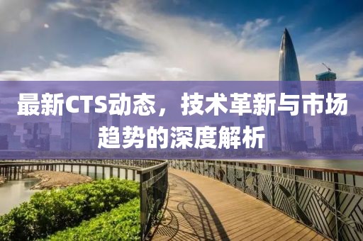 最新CTS动态，技术革新与市场趋势的深度解析