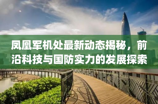 凤凰军机处最新动态揭秘，前沿科技与国防实力的发展探索