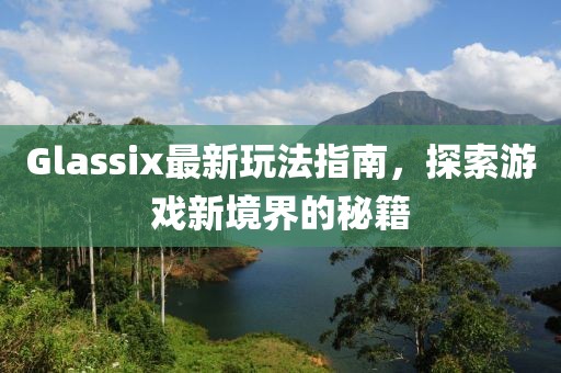 Glassix最新玩法指南，探索游戏新境界的秘籍