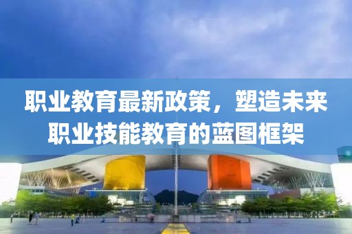 职业教育最新政策，塑造未来职业技能教育的蓝图框架