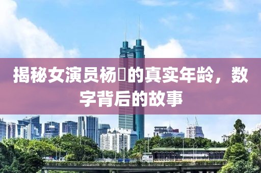 揭秘女演员杨旸的真实年龄，数字背后的故事