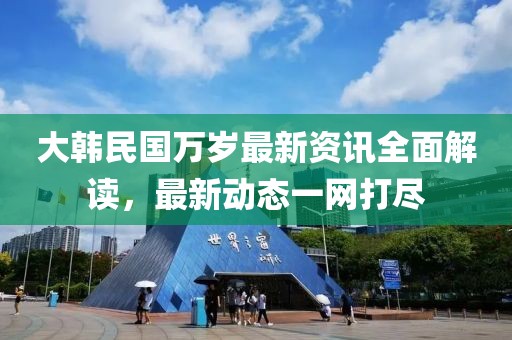 大韩民国万岁最新资讯全面解读，最新动态一网打尽