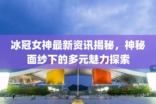 冰冠女神最新资讯揭秘，神秘面纱下的多元魅力探索
