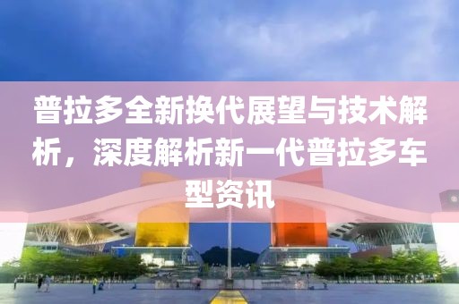 普拉多全新换代展望与技术解析，深度解析新一代普拉多车型资讯