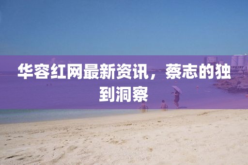 华容红网最新资讯，蔡志的独到洞察
