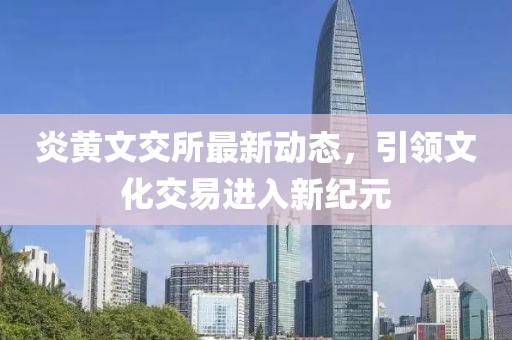 炎黄文交所最新动态，引领文化交易进入新纪元