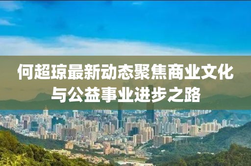 何超琼最新动态聚焦商业文化与公益事业进步之路