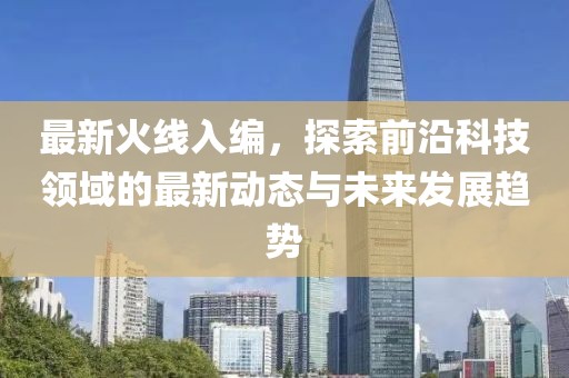 最新火线入编，探索前沿科技领域的最新动态与未来发展趋势