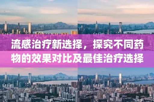 流感治疗新选择，探究不同药物的效果对比及最佳治疗选择