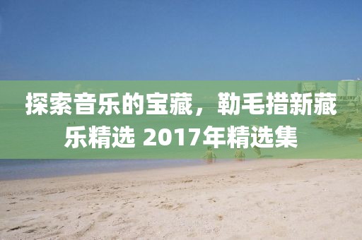探索音乐的宝藏，勒毛措新藏乐精选 2017年精选集