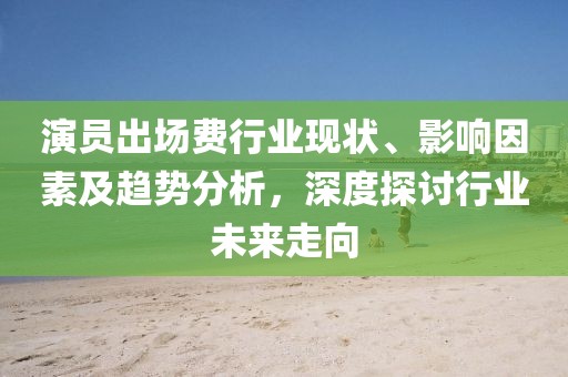 演员出场费行业现状、影响因素及趋势分析，深度探讨行业未来走向