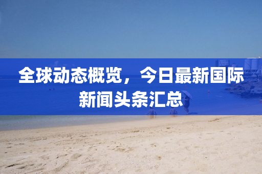 全球动态概览，今日最新国际新闻头条汇总
