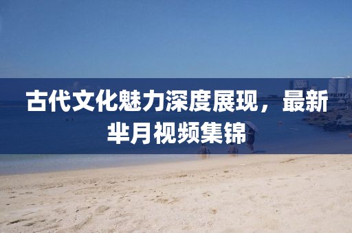 古代文化魅力深度展现，最新芈月视频集锦