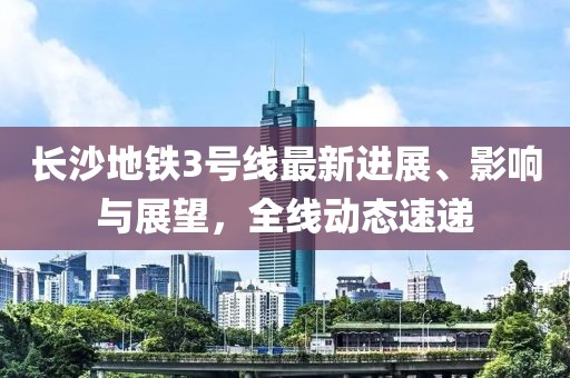 长沙地铁3号线最新进展、影响与展望，全线动态速递