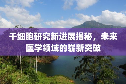 干细胞研究新进展揭秘，未来医学领域的崭新突破