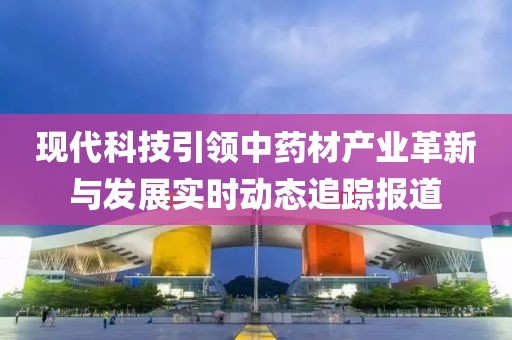 现代科技引领中药材产业革新与发展实时动态追踪报道