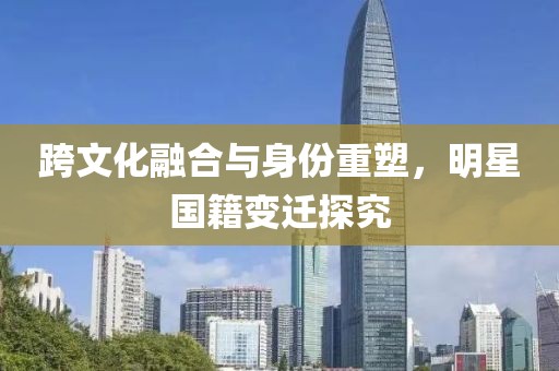 跨文化融合与身份重塑，明星国籍变迁探究